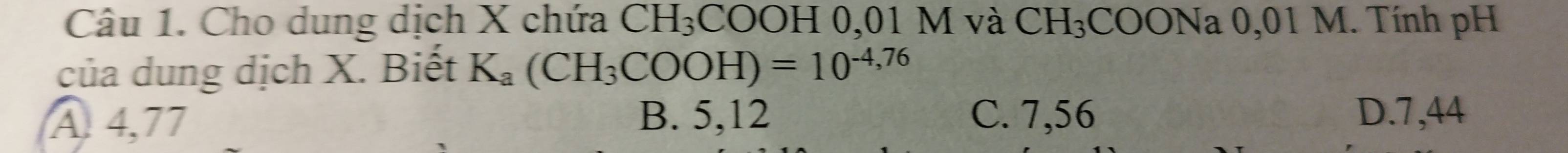 Cho dung dịch X chứa CH_3 COOH 0,01 M và CH_3;COONa 0,01 M. Tính pH
của dung dịch X. Biết K_a(CH_3COOH)=10^(-4,76)
A 4,77
B. 5,12 C. 7,56 D. 7,44