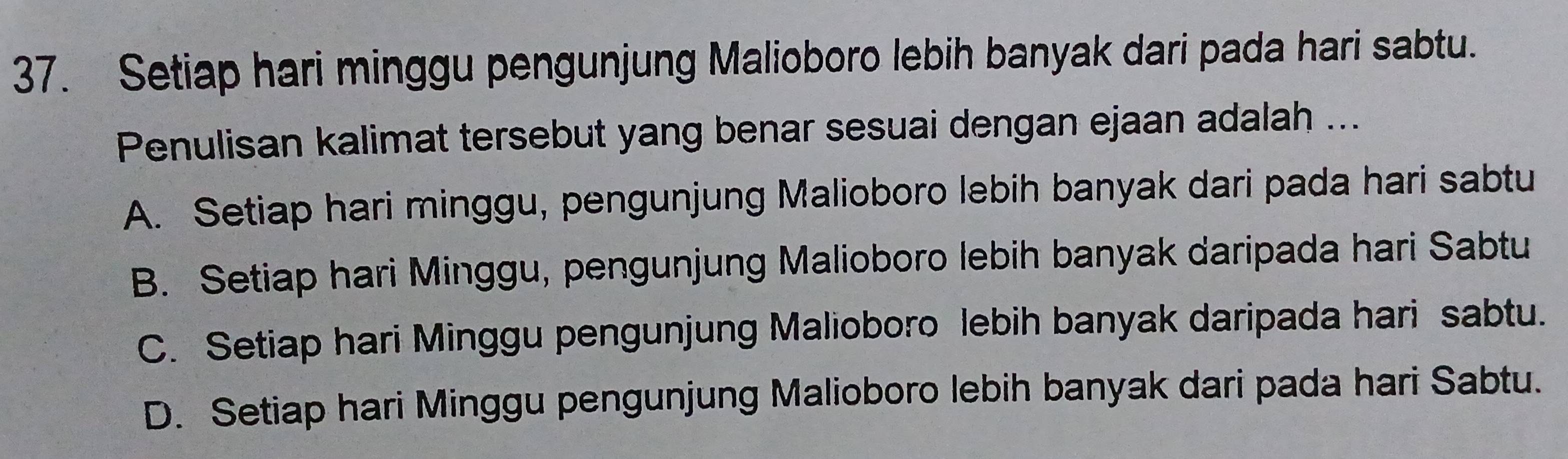 Setiap hari minggu pengunjung Malioboro lebih banyak dari pada hari sabtu.
Penulisan kalimat tersebut yang benar sesuai dengan ejaan adalah ...
A. Setiap hari minggu, pengunjung Malioboro lebih banyak dari pada hari sabtu
B. Setiap hari Minggu, pengunjung Malioboro lebih banyak daripada hari Sabtu
C. Setiap hari Minggu pengunjung Malioboro lebih banyak daripada hari sabtu.
D. Setiap hari Minggu pengunjung Malioboro lebih banyak dari pada hari Sabtu.