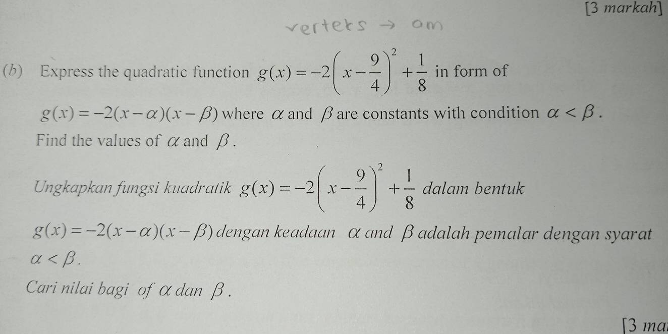 [3 markah] 
(b) Express the quadratic function g(x)=-2(x- 9/4 )^2+ 1/8  in form of
g(x)=-2(x-alpha )(x-beta ) where α and β are constants with condition alpha . 
Find the values of α and β. 
Ungkapkan fungsi kuadratik g(x)=-2(x- 9/4 )^2+ 1/8 dalam bentuk
g(x)=-2(x-alpha )(x-beta ) dengan keadaan α and β adalah pemalar dengan syarat
alpha . 
Cari nilai bagi of α dan β. 
[3 ma