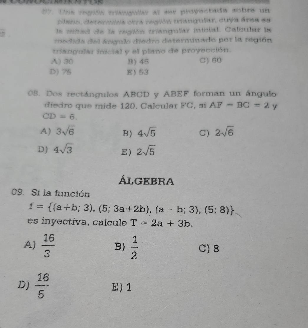 Uns región clangular al ser proyectada sobre un
piaso, deternina otra región triangular, cuya área ee
5 la mitad de la región triangular inicial. Calcular la
re dida del ángulo diedro determinado por la región
triangular inicial y el plano de proyección.
A) 30 B) 45 C) 60
D) 75 E) 53
08. Dos rectángulos ABCD y ABEF forman un ángulo
diedro que mide 120. Calcular FC, si AF=BC=2y
CD=6.
A) 3sqrt(6) 4sqrt(5) C) 2sqrt(6)
B)
D) 4sqrt(3) 2sqrt(5)
E)
ÁLGEBRA
09. Si la función
f= (a+b;3),(5;3a+2b),(a-b;3),(5;8)
es inyectiva, calcule T=2a+3b.
B)
A)  16/3   1/2  C) 8
D)  16/5  E) 1