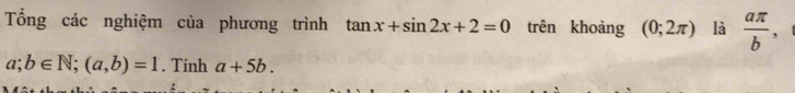 Tổng các nghiệm của phương trình tan x+sin 2x+2=0 trên khoảng (0;2π ) là  aπ /b  ,
a;b∈ N; (a,b)=1. Tính a+5b.