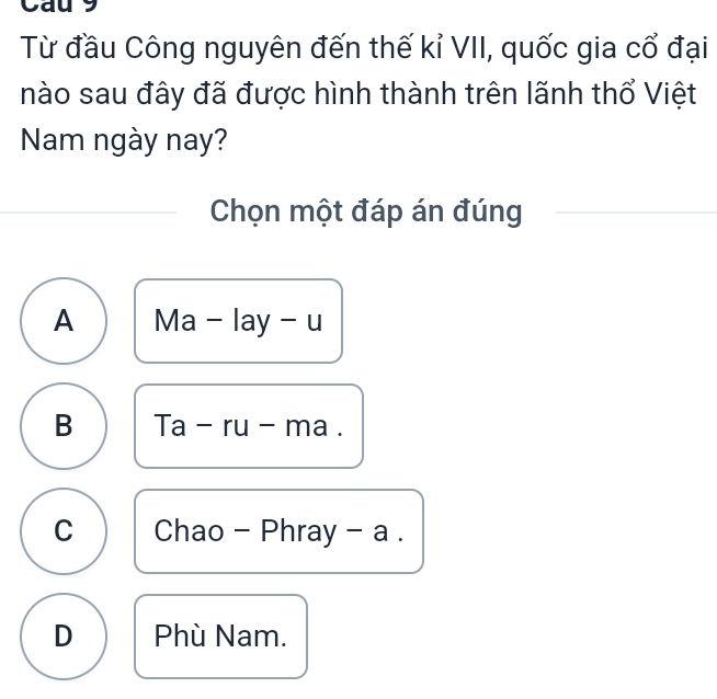 Cau 9
Từ đầu Công nguyên đến thế kỉ VII, quốc gia cổ đại
nào sau đây đã được hình thành trên lãnh thổ Việt
Nam ngày nay?
Chọn một đáp án đúng
A Ma - lay - u
B | a _  ru - ma .
C Chao - Phray - a .
D Phù Nam.