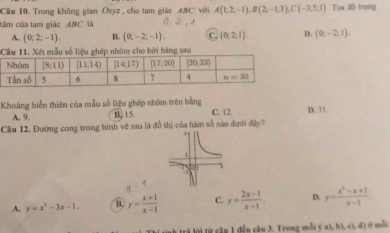 Trong không gian Oxyz , cho tam giác ABC với A(1;2;-1),B(2;-1;3),C(-3;5;1) Tọ a độ trọng
tâm của tam giác ABC là
A. (0;2;-1). B. (0;-2;-1). C, (0;2;1).
D. (0;-2;1).
Câu 11. Xét mẫu số liệu ghép nhóm cho bởi bảng sau
Khoảng biến thiên của mẫu số liệu ghép nhóm trên bằng
A. 9. B. 15. C. 12. D. 31.
Câu 12. Đường cong trong hình vẽ sau là đồ thị của hàm số nào dưới đây?
A. y=x^3-3x-1. B. y= (x+1)/x-1 . C. y= (2x-1)/x-1 . D. y= (x^2-x+1)/x-1 .
uh trả lời từ câu 1 đến câu 3. Trong mỗi ý a), b), c), đ) ở mẫi