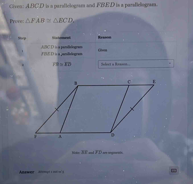 Given: ABCD is a parallelogram and FBED is a parallelogram. 
Prove: △ FAB≌ △ ECD. 
Step Statement Reason 
ABC D is a parallelogram Given 
1 FBED is a parallelogram 
2 overline FB≌ overline ED Select a Reason... 
Note: overline BE and overline FD are segments. 
Answer Attempt 1 out of 3 4