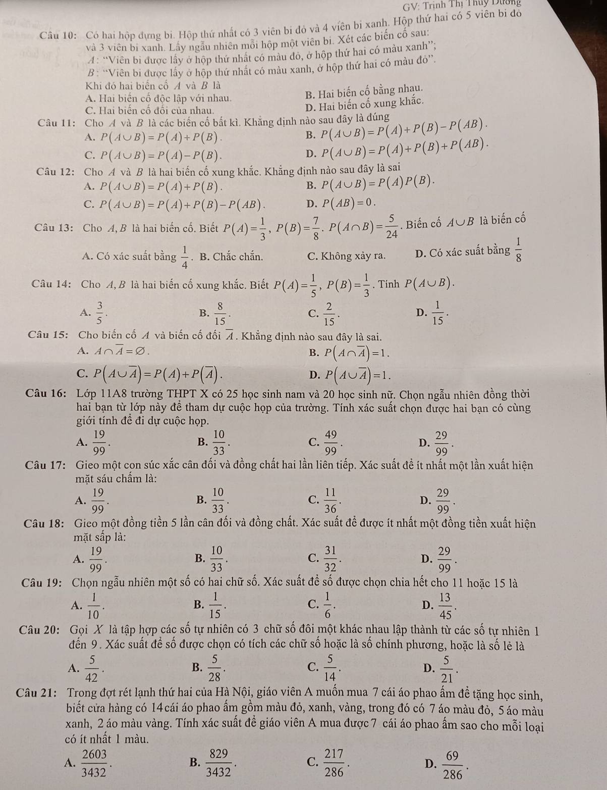 GV: Trịnh Thị Thuy Dường
Câu 10: Có hai hộp dựng bi. Hộp thứ nhất có 3 viên bi đỏ và 4 viên bi xanh. Hộp thứ hai có 5 viên bi đỏ
và 3 viên bi xanh. Lấy ngẫu nhiên mỗi hộp một viên bi. Xét các biển cố sau:
A: “Viên bí được lấy ở hộp thứ nhất có màu đỏ, ở hộp thứ hai có màu xanh”;
B : “Viên bi được lấy ở hộp thứ nhất có màu xanh, ở hộp thứ hai có màu đỏ”.
Khi đó hai biển cổ A và B là
A. Hai biến cố độc lập với nhau.
B. Hai biến cố bằng nhạu.
C. Hai biển cổ đổi của nhau.
D. Hai biến cố xung khắc.
Câu 11: Cho A và B là các biến cố bắt kì. Khẳng định nào sau đây là đúng P(A∪ B)=P(A)+P(B)-P(AB).
A. P(A∪ B)=P(A)+P(B).
B.
C. P(A∪ B)=P(A)-P(B). D. P(A∪ B)=P(A)+P(B)+P(AB).
Câu 12: Cho A và B là hai biến cố xung khắc. Khẳng định nào sau đây là sai
A. P(A∪ B)=P(A)+P(B). B. P(A∪ B)=P(A)P(B).
C. P(A∪ B)=P(A)+P(B)-P(AB). D. P(AB)=0.
Câu 13: Cho A, B là hai biến cố. Biết P(A)= 1/3 ,P(B)= 7/8 .P(A∩ B)= 5/24 . Biến cố A∪ B là biến cố
A. Có xác suất bằng  1/4 . B. Chắc chắn. C. Không xảy ra. D. Có xác suất bằng  1/8 
Câu 14: Cho A, B là hai biến cố xung khắc. Biết P(A)= 1/5 ,P(B)= 1/3 . Tính P(A∪ B).
A.  3/5 .  8/15 .  2/15 .  1/15 .
B.
C.
D.
Câu 15: Cho biến cố A và biến cố đối overline A. Khẳng định nào sau đây là sai.
A. A∩ overline A=varnothing . B. P(A∩ overline A)=1.
C. P(A∪ overline A)=P(A)+P(overline A). P(A∪ overline A)=1.
D.
Câu 16: Lớp 11A8 trường THPT X có 25 học sinh nam và 20 học sinh nữ. Chọn ngẫu nhiên đồng thời
hai bạn từ lớp này để tham dự cuộc họp của trường. Tính xác suất chọn được hai bạn có cùng
giới tính đề đi dự cuộc họp.
A.  19/99 .  10/33 .  49/99 . D.  29/99 .
B.
C.
Câu 17: Gieo một con súc xắc cân đối và đồng chất hai lần liên tiếp. Xác suất để ít nhất một lần xuất hiện
mặt sáu chấm là:
A.  19/99 .  10/33  C.  11/36 . D.  29/99 .
B.
Câu 18: Gieo một đồng tiền 5 lần cân đối và đồng chất. Xác suất để được ít nhất một đồng tiền xuất hiện
mặt sấp là:
B.
A.  19/99 .  10/33 .  31/32 . D.  29/99 .
C.
Câu 19: Chọn ngẫu nhiên một số có hai chữ số. Xác suất để số được chọn chia hết cho 11 hoặc 15 là
A.  1/10 .  1/15 . C.  1/6 .  13/45 .
B.
D.
Câu 20: Gọi X là tập hợp các số tự nhiên có 3 chữ số đôi một khác nhau lập thành từ các số tự nhiên 1
đến 9. Xác suất để số được chọn có tích các chữ số hoặc là số chính phương, hoặc là : c2 lẻ là
A.  5/42 .  5/28 .  5/14 . D.  5/21 .
B.
C.
Câu 21: Trong đợt rét lạnh thứ hai của Hà Nội, giáo viên A muốn mua 7 cái áo phao ấm đề tặng học sinh,
biết cửa hàng có 14 cái áo phao ẩm gồm màu đỏ, xanh, vàng, trong đó có 7 áo màu đỏ, 5 áo màu
xanh, 2 áo màu vàng. Tính xác suất để giáo viên A mua được 7 cái áo phao ấm sao cho mỗi loại
có ít nhất 1 màu.
A.  2603/3432 .  829/3432 .  217/286 . D.  69/286 .
B.
C.