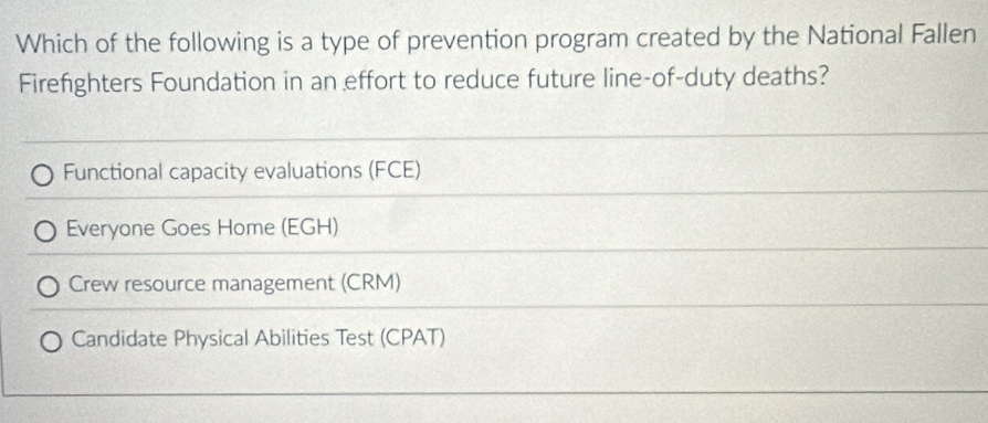 Which of the following is a type of prevention program created by the National Fallen
Firefighters Foundation in an effort to reduce future line-of-duty deaths?
Functional capacity evaluations (FCE)
Everyone Goes Home (EGH)
Crew resource management (CRM)
Candidate Physical Abilities Test (CPAT)