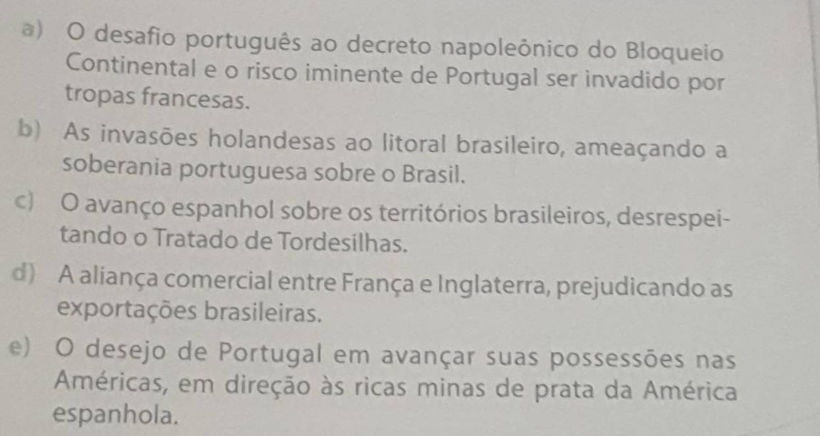 ) O desafio português ao decreto napoleônico do Bloqueio
Continental e o risco iminente de Portugal ser invadido por
tropas francesas.
b) As invasões holandesas ao litoral brasileiro, ameaçando a
soberania portuguesa sobre o Brasil.
c) O avanço espanhol sobre os territórios brasileiros, desrespei-
tando o Tratado de Tordesilhas.
d) A aliança comercial entre França e Inglaterra, prejudicando as
exportações brasileiras.
e) O desejo de Portugal em avançar suas possessões nas
Américas, em direção às ricas minas de prata da América
espanhola.