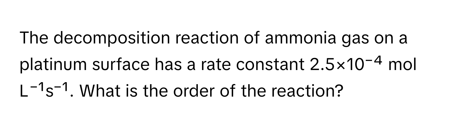 The decomposition reaction of ammonia gas on a platinum surface has a rate constant 2.5×10⁻⁴ mol L⁻¹s⁻¹. What is the order of the reaction?