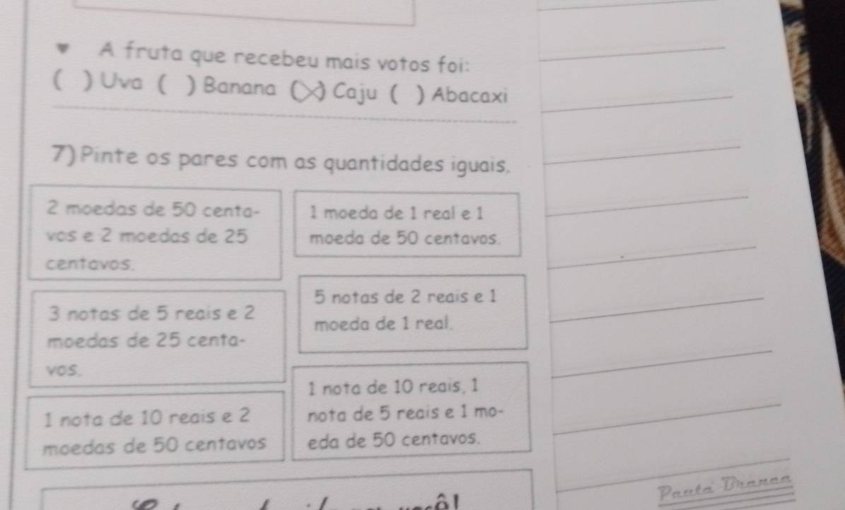 A fruta que recebeu mais votos foi:
_
( ) Uva ( ) Banana (╳) Caju ( ) Abacaxi_
7) Pinte os pares com as quantidades iguais,
_
2 moedas de 50 centa - 1 moeda de 1 real e 1
_
vos e 2 moedas de 25 moeda de 50 centavos._
centavos.
5 notas de 2 reais e 1 _
3 notas de 5 reais e 2 moeda de 1 real.
moedas de 25 centa -
vos,
1 nota de 10 reais, 1
_
1 nota de 10 reais e 2 nota de 5 reais e 1 mo-
_
moedas de 50 centavos eda de 50 centavos.
_
_

Pauta Branaa