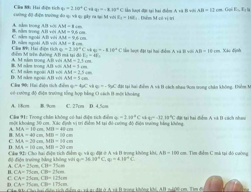 Hai điện tích q_1=2.10^(-6)C và q_2=-8.10^(-6)C lần lượt đặt tại hai điểm A và B với AB=12cm. Gọi E_1,E_2 là
cường độ điện trường do qī và q_2 gây ra tại M với E_2=16E_1. Điểm M có vị trí
A. nằm trong AB với AM=8cm.
B. nằm trong AB với AM=9,6cm.
C. nằm ngoài AB với AM=9,6cm.
D. nằm ngoài AB với AM=8cm.
Cầâu 89: Hai điện tích q_1=2.10^(-6)C và q_2=-8.10^(-6)C lần lượt đặt tại hai điểm A và B với AB=10cm
điểm M trên đường AB mà tại đó E_2=4E_1. Xác định
A. M nằm trong AB với AM=2,5cm.
B. M nằm trong AB với AM=5cm.
C. M nằm ngoài AB với AM=2,5cm.
D. M nằm ngoài AB với AM=5cm.
Câu 90: Hai điện tích điểm q_1=4mu C và q_2=-9mu C đặt tại hai điểm A và B cách nhau 9cm trong chân không. Điểm M
có cường độ điện trường tổng hợp bằng O cách B một khoảng
A. 18cm B. 9cm C. 27cm D. 4,5cm
Câu 91: Trong chân không có hai điện tích điểm q_1=2.10^(-8)C và q_2=-32.10^(-8)C đặt tại hai điểm A và B cách nhau
một khoảng 30 cm. Xác định vị trí điểm M tại đó cường độ điện trường bằng không.
A. MA=10cm,MB=40cm
B. MA=40cm,MB=10cm
C. MA=20cm,MB=10cm
D. MA=10cm,MB=20cm
Câu 92: Cho hai điện tích điểm q1 và q2 đặt ở A và B trong không khí, AB=100cm. Tìm điểm C mà tại đó cường
độ điện trường bằng không với q_1=36.10^(-6)C,q_2=4.10^(-6)C.
A. CA=25cm,CB=75cm
B. CA=75cm,CB=25cm.
C. CA=25cm,CB=125cm
D. CA=75cm,CB=175cm.
Cân 93: Cho hai điện tích điểm g1 và g2 đặt ở A và B trong không khí. AB=100cm. Tìm đii
ng