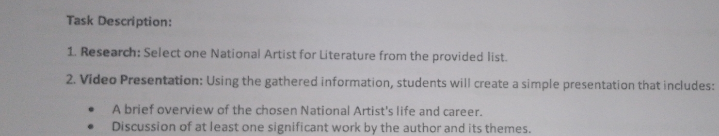 Task Description: 
1. Research: Select one National Artist for Literature from the provided list. 
2. Video Presentation: Using the gathered information, students will create a simple presentation that includes: 
A brief overview of the chosen National Artist's life and career. 
Discussion of at least one significant work by the author and its themes.