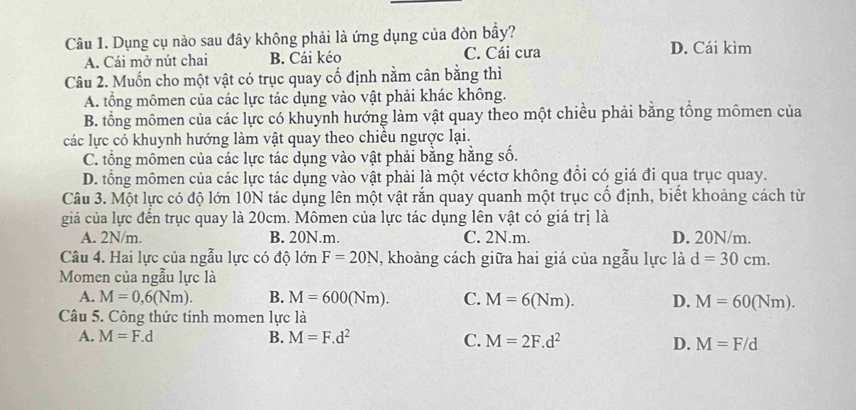 Dụng cụ nào sau đây không phải là ứng dụng của đòn bầy?
A. Cái mở nút chai B. Cái kéo
C. Cái cưa D. Cái kìm
Câu 2. Muốn cho một vật có trục quay cố định nằm cân bằng thì
A. tổng mômen của các lực tác dụng vào vật phải khác không.
B. tổng mômen của các lực có khuynh hướng làm vật quay theo một chiều phải bằng tổng mômen của
các lực có khuynh hướng làm vật quay theo chiều ngược lại.
C. tổng mômen của các lực tác dụng vào vật phải bằng hằng số.
D. tổng mômen của các lực tác dụng vào vật phải là một véctơ không đổi có giá đi qua trục quay.
Câu 3. Một lực có độ lớn 10N tác dụng lên một vật rắn quay quanh một trục cố định, biết khoảng cách từ
giá của lực đến trục quay là 20cm. Mômen của lực tác dụng lên vật có giá trị là
A. 2N/m. B. 20N.m. C. 2N.m. D. 20N/m.
Câu 4. Hai lực của ngẫu lực có độ lớn F=20N , khoảng cách giữa hai giá của ngẫu lực là d=30cm. 
Momen của ngẫu lực là
A. M=0,6(Nm). B. M=600(Nm). C. M=6(Nm). D. M=60(Nm). 
Câu 5. Công thức tính momen lực là
A. M=F.d B. M=F.d^2 C. M=2F.d^2 D. M=F/d