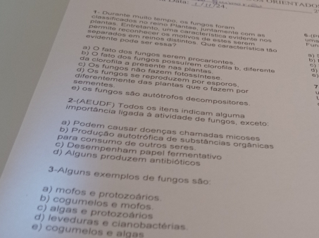 Dat
_
_ B i enta d o 
2
1- Durante muito tempo, os fungos foram
class ific ados no reino Plan tae, ju n tamen te com as “” 
plantas. Entretanto, uma característica edente no s 
permite reconhecer os motivos de estes serem
evidente pode ser essa?
separados em reinos distintos. Que característica tão Fun a) 5
a) O fato dos fungos serem procariontes.
b) O fato dos fungos possuírem clorofila b. diferente d
da clorofíia a presente nas plantas
C)
c) Os fungos não fazem fotossintese. 7
d) Os fungos se reproduzem por esporos.
sementes. diferentemente das plantas que o fazem por
e) os fungos são autótrofos decompositores
2-(AEUDF) Todos os itens indicam alguma
importância ligada à atividade de fungos, exceto:
a) Podem causar doenças chamadas micoses
b) Produção autotrófica de substâncias orgânicas
para consumo de outros seres.
c) Desempenham papel fermentativo
d) Alguns produzem antibióticos
3-Alguns exemplos de fungos são:
a) mofos e protozoários.
b) cogumelos e mofos
c) algas e protozoários
d) leveduras e cianobactérias.
e) cogumelos e algas