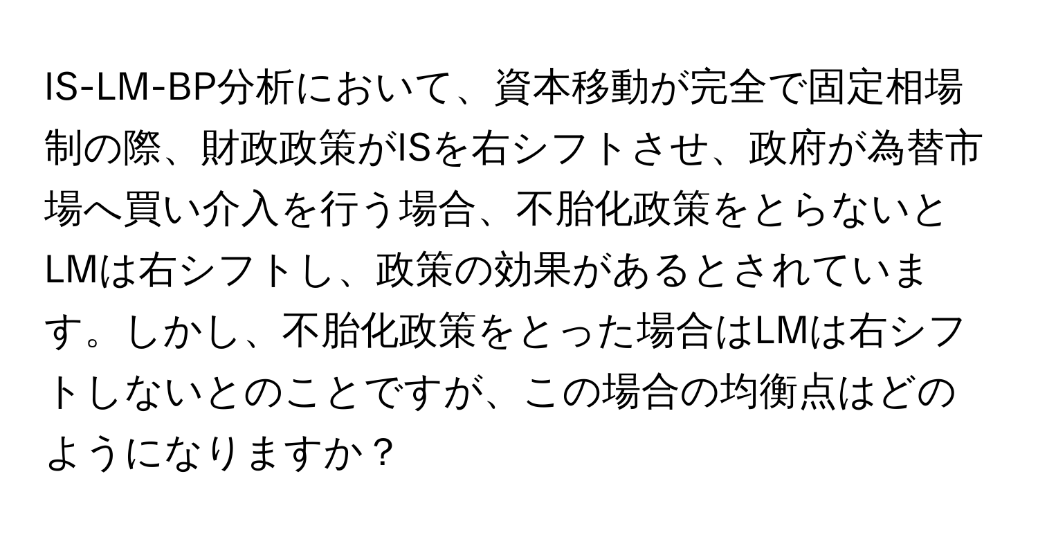 IS-LM-BP分析において、資本移動が完全で固定相場制の際、財政政策がISを右シフトさせ、政府が為替市場へ買い介入を行う場合、不胎化政策をとらないとLMは右シフトし、政策の効果があるとされています。しかし、不胎化政策をとった場合はLMは右シフトしないとのことですが、この場合の均衡点はどのようになりますか？