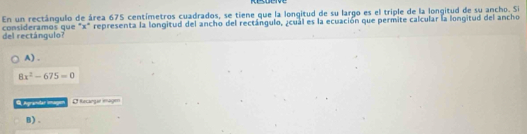 En un rectángulo de área 675 centímetros cuadrados, se tiene que la longitud de su largo es el triple de la longitud de su ancho. Si
consideramos que "x" representa la longitud del ancho del rectángulo, ¿cual es la ecuación que permite calcular la longitud del ancho
del rectángulo?
A) .
8x^2-675=0
Agrandar imagen O Recaryar magon
B) .