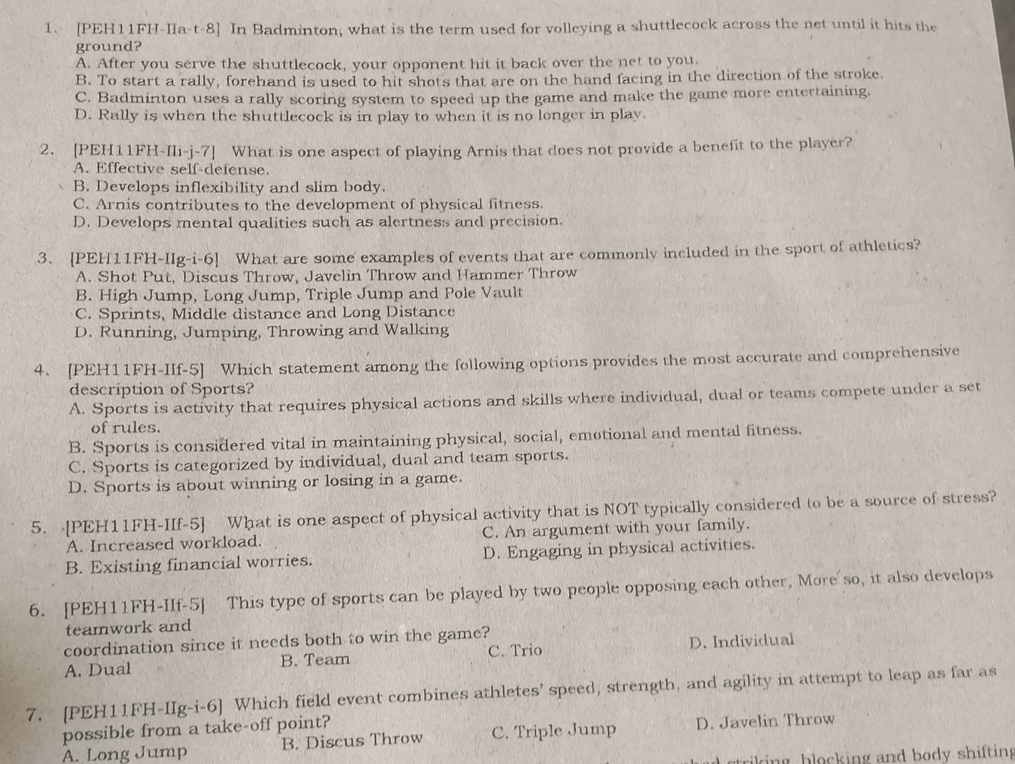 [PEH11FH-IIa-t-8] In Badminton, what is the term used for volleying a shuttlecock across the net until it hits the
ground?
A. After you serve the shuttlecock, your opponent hit it back over the net to you.
B. To start a rally, forehand is used to hit shots that are on the hand facing in the direction of the stroke.
C. Badminton uses a rally scoring system to speed up the game and make the game more entertaining.
D. Rally is when the shuttlecock is in play to when it is no longer in play.
2. [PEH11FH-IIi-j-7] What is one aspect of playing Arnis that does not provide a benefit to the player?
A. Effective self-defense.
B. Develops inflexibility and slim body.
C. Arnis contributes to the development of physical fitness.
D. Develops mental qualities such as alertness and precision.
3. [PEH11FH-IIg-i-6] What are some examples of events that are commonly included in the sport of athletics?
A. Shot Put, Discus Throw, Javelin Throw and Hammer Throw
B. High Jump, Long Jump, Triple Jump and Pole Vault
C. Sprints, Middle distance and Long Distance
D. Running, Jumping, Throwing and Walking
4. [PEH11FH-IIf-5] Which statement among the following options provides the most accurate and comprehensive
description of Sports?
A. Sports is activity that requires physical actions and skills where individual, dual or teams compete under a set
of rules.
B. Sports is considered vital in maintaining physical, social, emotional and mental fitness.
C. Sports is categorized by individual, dual and team sports.
D. Sports is about winning or losing in a game.
5. [PEH11FH-IIf-5] What is one aspect of physical activity that is NOT typically considered to be a source of stress?
A. Increased workload. C. An argument with your family.
B. Existing financial worries. D. Engaging in physical activities.
6. [PEH11FH-IIf-5] This type of sports can be played by two people opposing each other, More so, it also develops
teamwork and
coordination since it needs both to win the game?
A. Dual B. Team C. Trio D. Individual
7. [PEH11FH-IIg-i-6] Which field event combines athletes’ speed, strength, and agility in attempt to leap as far as
possible from a take-off point?
A. Long Jump B. Discus Throw C. Triple Jump D. Javelin Throw
riking blocking and body shifting