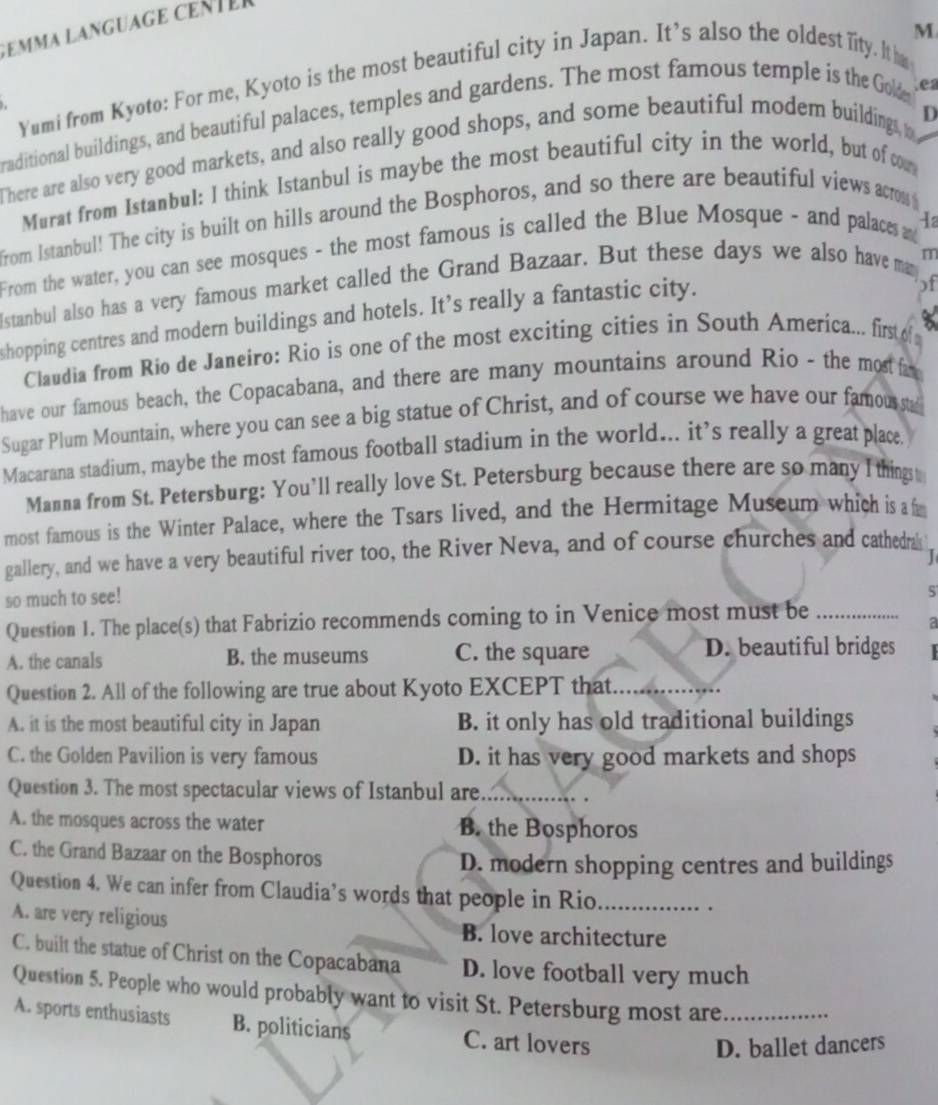 emma Language cent er
M
Yumi from Kyoto: For me, Kyoto is the most beautiful city in Japan. It's also the oldest lity. Ite
D
raditional buildings, and beautiful palaces, temples and gardens. The most famous temple is the Gole .ea
There are also very good markets, and also really good shops, and some beautiful modem buildings, o
Murat from Istanbul: I think Istanbul is maybe the most beautiful city in the world, but of com
from Istanbul! The city is built on hills around the Bosphoros, and so there are beautiful views across 
From the water, you can see mosques - the most famous is called the Blue Mosque - and palaces a Ia
m
lstanbul also has a very famous market called the Grand Bazaar. But these days we also have many )f
shopping centres and modern buildings and hotels. It’s really a fantastic city.
Claudia from Rio de Janeiro: Rio is one of the most exciting cities in South America... first of 
have our famous beach, the Copacabana, and there are many mountains around Rio - the most fa
Sugar Plum Mountain, where you can see a big statue of Christ, and of course we have our famoussta
Macarana stadium, maybe the most famous football stadium in the world... it’s really a great place.
Manna from St. Petersburg: You’ll really love St. Petersburg because there are so many I thingst
most famous is the Winter Palace, where the Tsars lived, and the Hermitage Museum which is a f
gallery, and we have a very beautiful river too, the River Neva, and of course churches and cathedrak
so much to see!
Question 1. The place(s) that Fabrizio recommends coming to in Venice most must be_
a
A. the canals B. the museums C. the square D. beautiful bridges
Question 2. All of the following are true about Kyoto EXCEPT that_
_
A. it is the most beautiful city in Japan B. it only has old traditional buildings
C. the Golden Pavilion is very famous D. it has very good markets and shops
Question 3. The most spectacular views of Istanbul are_
A. the mosques across the water B. the Bosphoros
C. the Grand Bazaar on the Bosphoros
D. modern shopping centres and buildings
Question 4. We can infer from Claudia’s words that people in Rio_ .
A. are very religious B. love architecture
C. built the statue of Christ on the Copacabana D. love football very much
Question 5. People who would probably want to visit St. Petersburg most are_
A. sports enthusiasts B. politicians C. art lovers
D. ballet dancers
