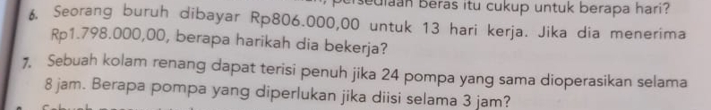 crsedian beras itu cukup untuk berapa hari? 
f Seorang buruh dibayar Rp806.000,00 untuk 13 hari kerja. Jika dia menerima
Rp1.798.000,00, berapa harikah dia bekerja? 
7, Sebuah kolam renang dapat terisi penuh jika 24 pompa yang sama dioperasikan selama
8 jam. Berapa pompa yang diperlukan jika diisi selama 3 jam?