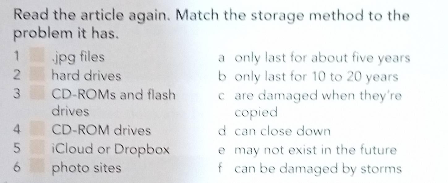 Read the article again. Match the storage method to the
problem it has.
1 .jpg files a only last for about five years
2 hard drives b only last for 10 to 20 years
3 CD-ROMs and flash c are damaged when they’re
drives copied
4 CD-ROM drives d can close down 
5 Cloud or Dropbox e may not exist in the future 
6 photo sites f can be damaged by storms