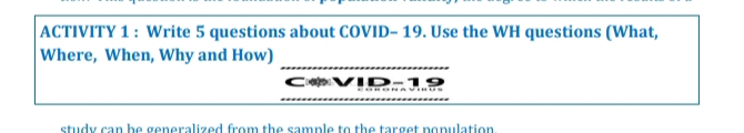 ACTIVITY 1 : Write 5 questions about COVID- 19. Use the WH questions (What, 
Where, When, Why and How) 
study can be generalized from the sample to the target population.