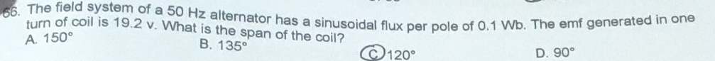 The field system of a 50 Hz alternator has a sinusoidal flux per pole of 0.1 Wb. The emf generated in one
turn of coil is 19.2 v. What is the span of the coil?
A. 150°
B. 135°
C 120°
D. 90°