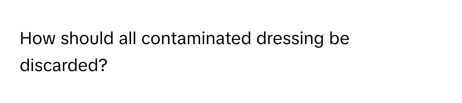 How should all contaminated dressing be discarded?