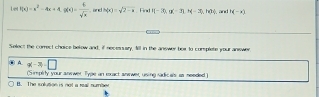 Let f(x)=x^2-4x+4, g(x)= 4/sqrt(x)  and h(x)=sqrt(2)-a Firs ||-30, a(-3),(-3), h(3), and H(-x)
Select the correct choice below and, if necessary, 1ll in the answer box to complete your answer
A. q(-3)=□
(Simpérly your anewer Type an ecact anewer, using radicals as meeded )
B. The solution is not a real number