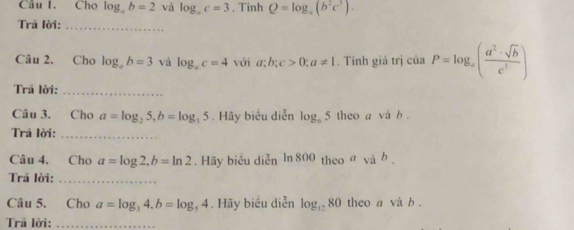 Cho log _ab=2 và log _ac=3. Tinh Q=log _a(b^2c^3). 
Trã lời:_ 
Câu 2. Cho log _ab=3 và log _ac=4 với a; b; c>0; a!= 1. Tính giá trị ciaP=log _x( a^2· sqrt(b)/c^3 )
Trã lời:_ 
Câu 3. Cho a=log _25, b=log _35. Hãy biểu diễn log _65 theo a và b. 
Trả lời:_ 
Câu 4. Cho a=log 2, b=ln 2. Hãy biểu diễn ln: 800 ) theo avab. 
Trā lời:_ 
Câu 5. Cho a=log _34. b=log _54. Hãy biểu diễn log _1280 theo a vdot ab
Trả lời:_