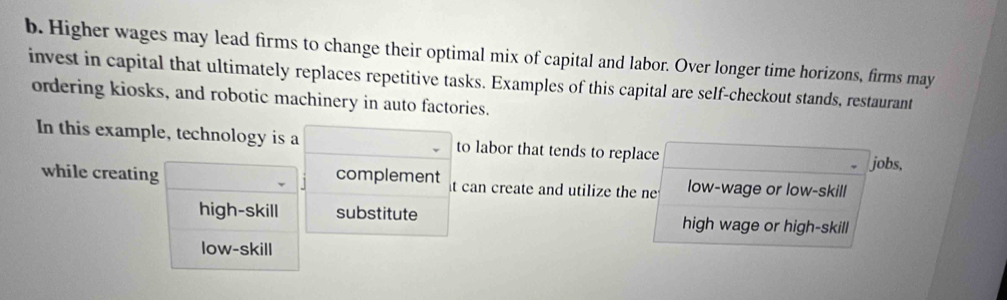 Higher wages may lead firms to change their optimal mix of capital and labor. Over longer time horizons, firms may
invest in capital that ultimately replaces repetitive tasks. Examples of this capital are self-checkout stands, restaurant
ordering kiosks, and robotic machinery in auto factories.
In this example, technology is a to labor that tends to replace
jobs,
while creating complement t can create and utilize the ne low-wage or low-skill
high-skill substitute high wage or high-skill
low-skill