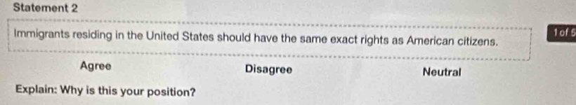 Statement 2
Immigrants residing in the United States should have the same exact rights as American citizens. 1 of 5
Agree Disagree Neutral
Explain: Why is this your position?