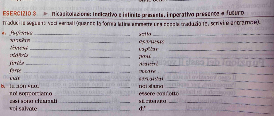 Ricapitolazione: Indicativo e infinito presente, imperativo presente e futuro 
Traduci le seguenti voci verbali (quando la forma latina ammette una doppia traduzione, scrivile entrambe). 
a. fugǐmus_ scito_ 
monère _aperiunto_ 
timent _capǐtur_ 
vidēris_ 
poni_ 
fertis _muniri_ 
ferte _vocare_ 
vult _servantur_ 
b. tu non vuoi _noi siamo_ 
noi sopportiamo _essere condotto_ 
essi sono chiamati _sii ritenuto!_ 
voi salvate _di’!_