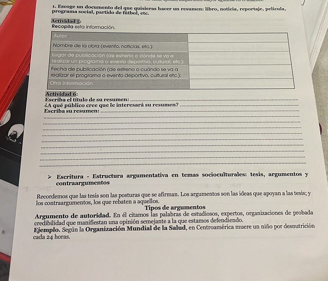 Escoge un documento del que quisieras hacer un resumen: libro, noticia, reportaje, película, 
programa social, partido de fútbol, etc. 
Actividad 5: 
Recopila esta información. 
Escriba el título de su resumen:_ 
¿A qué público cree que le interesará su resumen?_ 
_ 
Escriba su resumen:_ 
_ 
_ 
_ 
_ 
_ 
_ 
_ 
_ 
Escritura - Estructura argumentativa en temas socioculturales: tesis, argumentos y 
contraargumentos 
Recordemos que las tesis son las posturas que se afirman. Los argumentos son las ideas que apoyan a las tesis; y 
los contraargumentos, los que rebaten a aquellos. 
Tipos de argumentos 
Argumento de autoridad. En él citamos Ías palabras de estudiosos, expertos, organizaciones de probada 
credibilidad que manifiestan una opinión semejante a la que estamos defendiendo. 
Ejemplo. Según la Organización Mundial de la Salud, en Centroamérica muere un niño por desnutrición 
cada 24 horas.