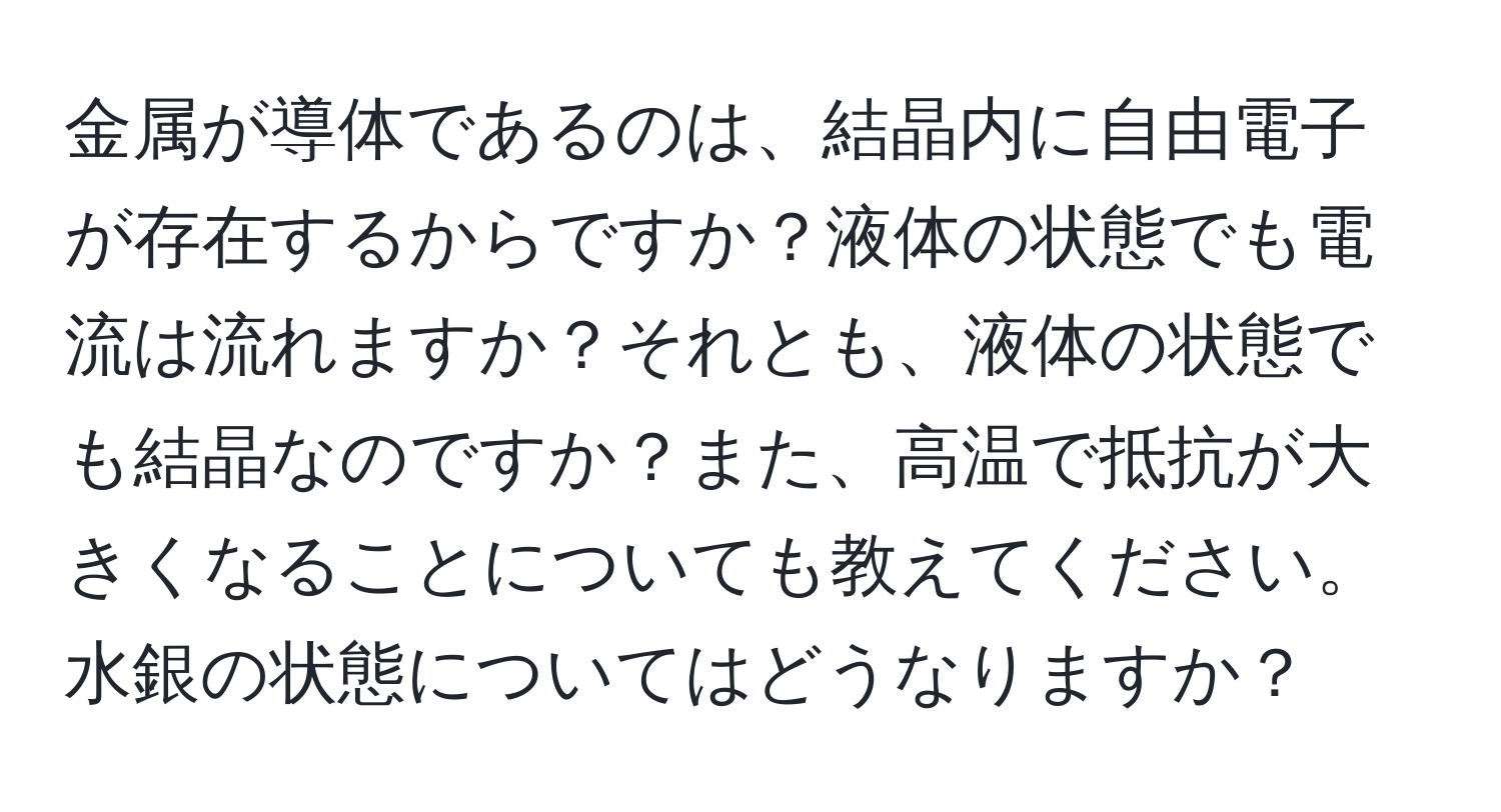 金属が導体であるのは、結晶内に自由電子が存在するからですか？液体の状態でも電流は流れますか？それとも、液体の状態でも結晶なのですか？また、高温で抵抗が大きくなることについても教えてください。水銀の状態についてはどうなりますか？