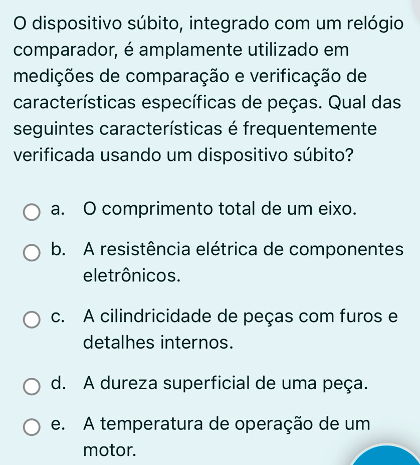 dispositivo súbito, integrado com um relógio
comparador, é amplamente utilizado em
medições de comparação e verificação de
características específicas de peças. Qual das
seguintes características é frequentemente
verificada usando um dispositivo súbito?
a. O comprimento total de um eixo.
b. A resistência elétrica de componentes
eletrônicos.
c. A cilindricidade de peças com furos e
detalhes internos.
d. A dureza superficial de uma peça.
e. A temperatura de operação de um
motor.