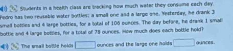 Students in a health class are tracking how much water they consume each day
Pedro has two reusable water bottles: a small one and a large one. Yesterday, he drank 3
small bottles and 4 large botties, for a total of 106 ounces. The day before, he drank 1 small 
bottle and 4 large bottles, for a total of 78 ounces. How much does each bottle hold? 
The small bottle holds □ ounces and the large one holds □ ounces.