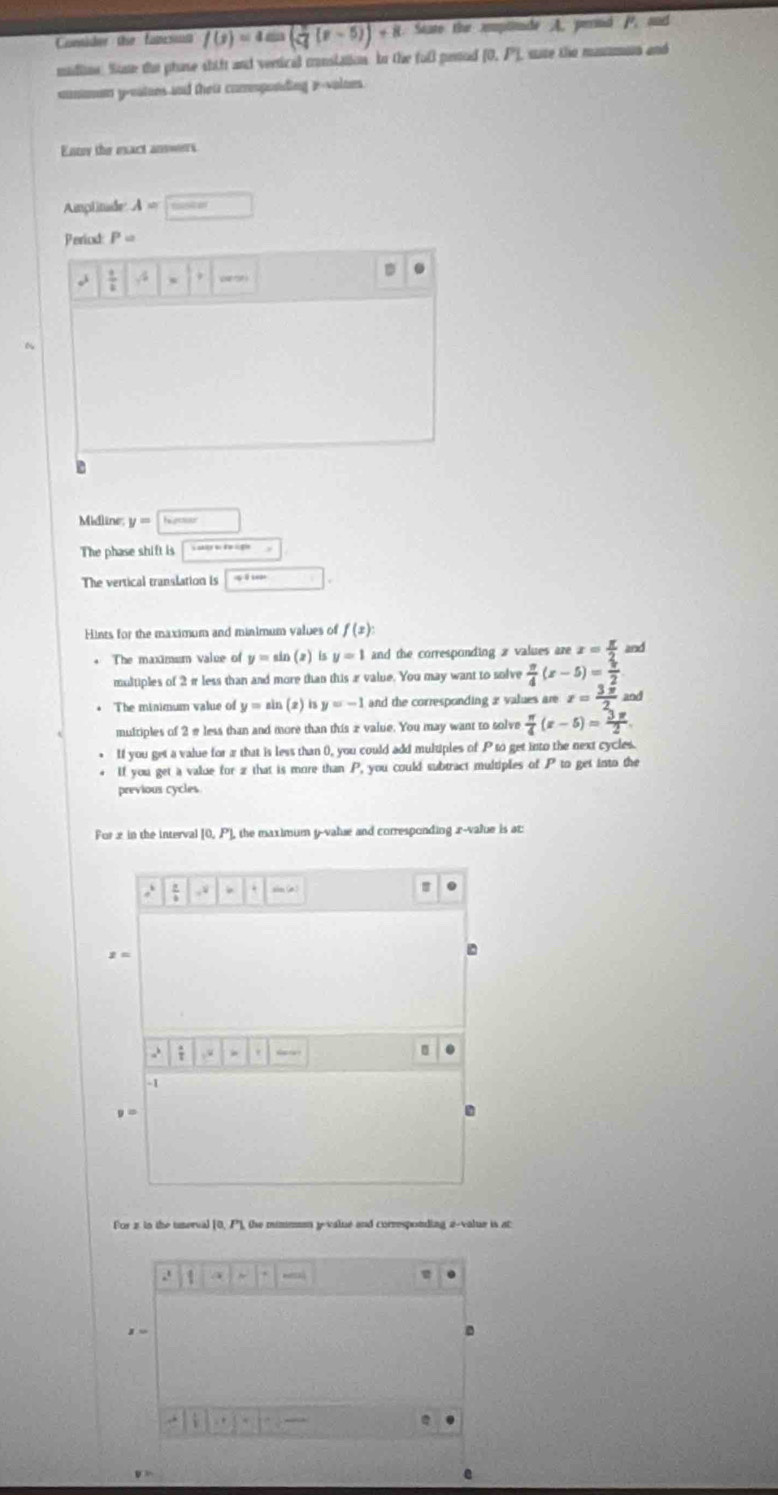 Contider the fapsing f(x)=4sin ( π /4 (x-5))+8 State the mptnade A. perind P. and 
madline Stae the phase shift and vertical conslation In the fol penod [0,P] tate the masman and 
cummn yreatons and their comsponding 2 -volnes. 
Enter the exact answers 
Amplitade A=□
Period P=
 1/2  ,4 ·s ·s □°
~ 
Midline; y=□
The phase shift is boxed sec xsec xsec x=
The vertical translation is □ 
Hints for the maximum and minimum values of f(x) : 
The maximum value of y=sin (x) is y=1 and the corresponding 2 values aze x= π /2  and 
multiples of 2π less than and more than this a value. You may want to solve  π /4 (x-5)= π /2 
* The minimum value of y=sin ( z) 1 y=-1 and the corresponding a values are x= 3π /2  and 
multiples of 2 e less than and more than this ævalue. You may want to solve  π /4 (x-5)= 3π /2 . 
If you get a value for a that is less than 0, you could add multiples of P to get into the next cycles. 
If you get a value for z that is more than P_ you could subtract multiples of P_ta get into the 
previous cycles 
For x in the interval [0, P) , the maximum y -value and corresponding . x -value is at:
=4 sin varphi
=.
z=; ,.“ · | _ 
.
-1
y=
For 2 to the tnerval [0, P], the mimmen y -value and corresponding a-value is at 
.
x=
D 
,. . .
