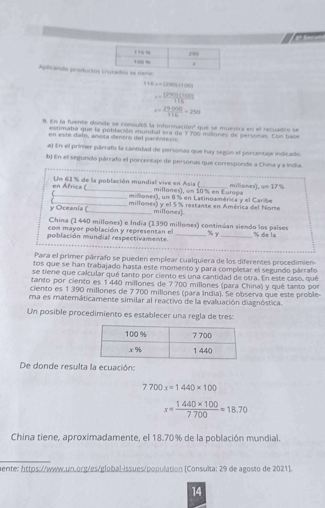 Aplicando productos
116x=(290)(100)
x= (290)(100)/116 
x= 29000/116 =250
9. En la fuente donde se consultó la informac 16n^4 que se muestra en el recuadro se
estimaba que la población mundial era de 7700 millones de personas. Con base
en este dato, anota dentro del paréntesis:
a) En el primer párrafo la cantidad de personas que hay según el porcentaje indicado.
_
b) En el segundo párrafo el porcentaje de personas que corresponde a China y a Índia.
Un 61% de la población mundial vive en Asia ( millones), un 17%
en África (_ millones), un 10% en Europa
_millones), un 8% en Latinoamérica y el Caribe
_millones) y el 5% restante en América del Norte
y Oceanía (_ millones).
China (1440 millones) e India (1390 millones) continúan siendo los países
con mayor población y representan el __% de la
% y
población mundial respectivamente.
_
Para el primer párrafo se pueden emplear cualquiera de los diferentes procedimien-
tos que se han trabajado hasta este momento y para completar el segundo párrafo
se tiene que calcular qué tanto por ciento es una cantidad de otra. En este caso, qué
tanto por ciento es 1 440 millones de 7 700 millones (para China) y qué tanto por
ciento es 1 390 millones de 7 700 millones (para India). Se observa que este proble-
ma es matemáticamente similar al reactivo de la evaluación diagnóstica.
Un posible procedimiento es establecer una regla de tres:
De donde resulta la ecuación:
7700x=1440* 100
x= (1440* 100)/7700 approx 18.70
China tiene, aproximadamente, el 18.70% de la población mundial.
uente: https://www.un.org/es/global-issues/population [Consulta: 29 de agosto de 2021].
14