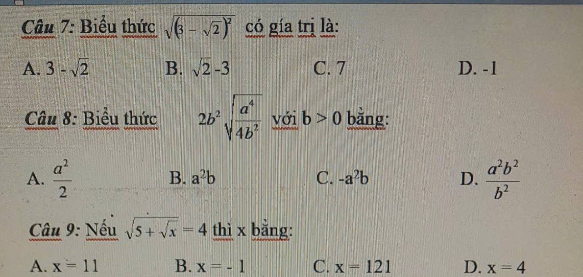 Biểu thức sqrt((3-sqrt 2))^2 có gía trị là:
A. 3-sqrt(2) B. sqrt(2)-3 C. 7 D. -1
Câu 8: Biểu thức 2b^2sqrt(frac a^4)4b^2 với b>0 bằng:
A.  a^2/2   a^2b^2/b^2 
B. a^2b C. -a^2b D.
Câu 9: Nếu sqrt(5+sqrt x)=4 thì x bằng:
A. x=11 B. x=-1 C. x=121 D. x=4