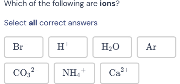 Which of the following are ions?
Select all correct answers
Br^- H^+ H_2O Ar
CO_3^((2-) NH_4^+ Ca^2+)