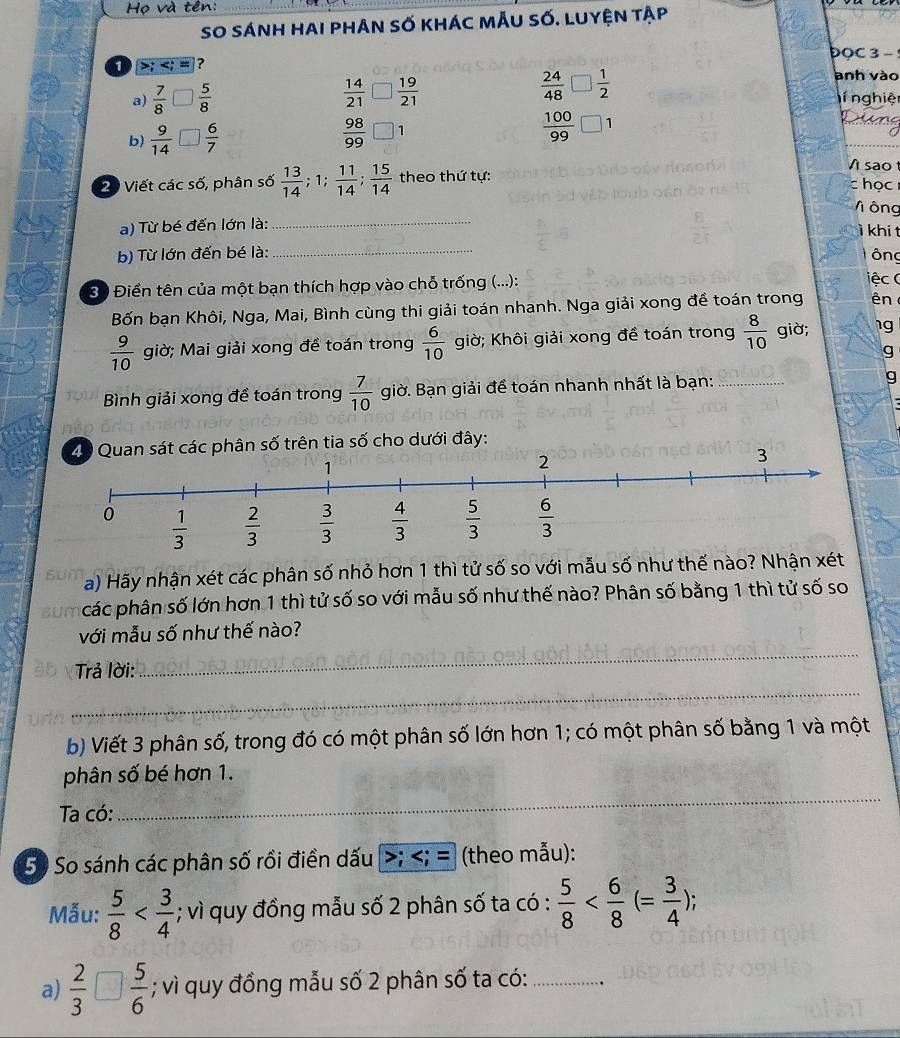 Họ và tên:
So sánh hai phân số khác mẫu số. luyện tập
DOC 3 - 
anh vào
a)  7/8   5/8   14/21   19/21   24/48   1/2  ní nghiện
b)  9/14   6/7   98/99  1
 100/99 
sao t
20 Viết các số, phân số  13/14 ;1; 11/14 ; 15/14  theo thứ tự: c học
V ông
a) Từ bé đến lớn là: _ì khi t
b) Từ lớn đến bé là: _T ông
3 Điền tên của một bạn thích hợp vào chỗ trống (...):
iệc (
Bốn bạn Khôi, Nga, Mai, Bình cùng thi giải toán nhanh. Nga giải xong đề toán trong ên
 9/10  giờ; Mai giải xong đề toán trong  6/10  giờ; Khôi giải xong đề toán trong  8/10  giờ; 1g
g
Bình giải xong đề toán trong  7/10  giờ. Bạn giải để toán nhanh nhất là bạn: _g
20 Quan sát các phân số trên tia số cho dưới đây:
3
a) Hãy nhận xét các phân số nhỏ hơn 1 thì tử số so với mẫu số như thế nào? Nhận xét
các phân số lớn hơn 1 thì tử số so với mẫu số như thế nào? Phân số bằng 1 thì tử số so
_
với mẫu số như thế nào?
_
Trả lời:
b) Viết 3 phân số, trong đó có một phân số lớn hơn 1; có một phân số bằng 1 và một
phân số bé hơn 1.
Ta có:
_
50 So sánh các phân số rồi điền dấu; = (theo mẫu):
Mẫu:  5/8  ; vì quy đồng mẫu số 2 phân số ta có :  5/8 
a)  2/3 □  5/6 ; vì quy đồng mẫu số 2 phân số ta có:_