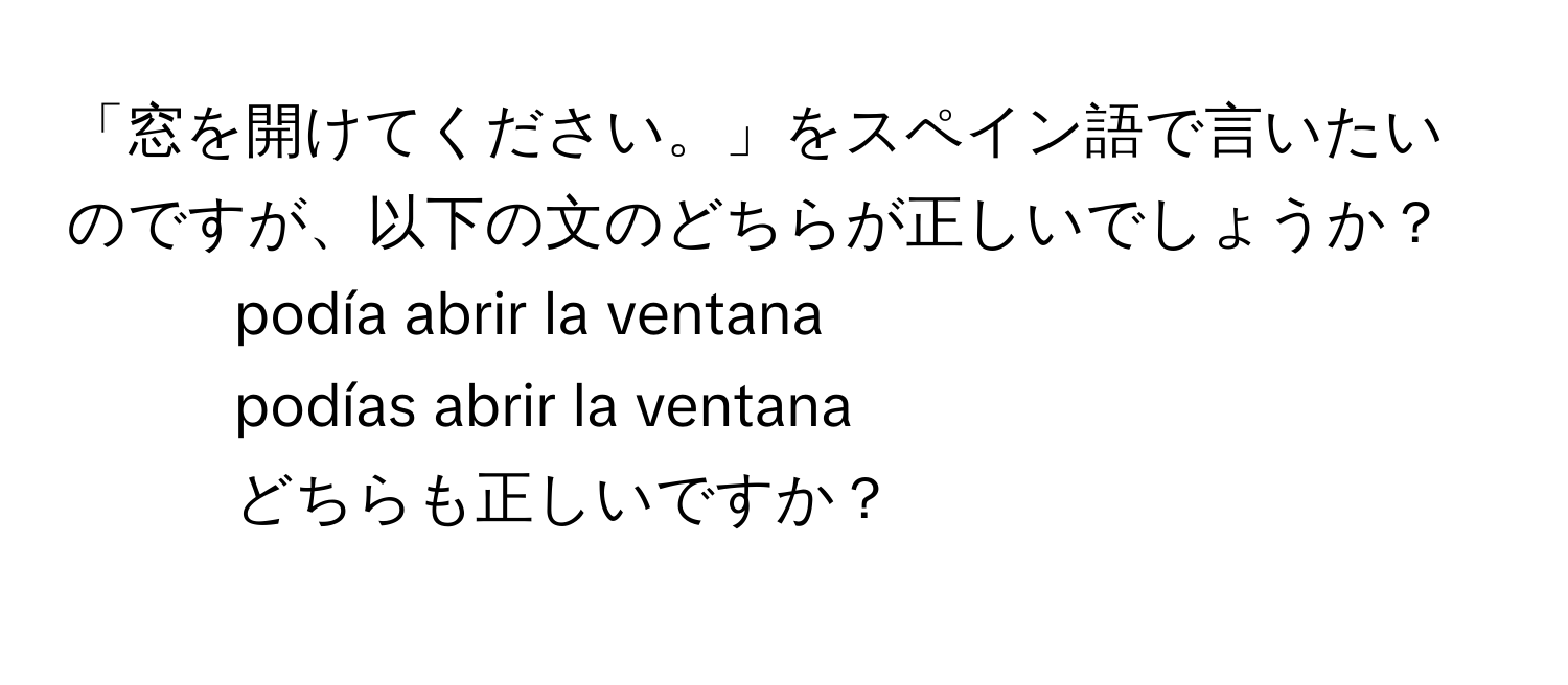 「窓を開けてください。」をスペイン語で言いたいのですが、以下の文のどちらが正しいでしょうか？  
1. podía abrir la ventana  
2. podías abrir la ventana  
どちらも正しいですか？