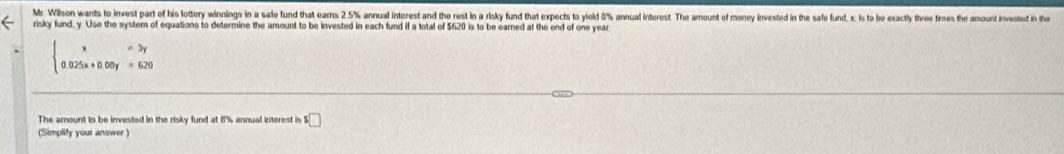 Mr. Wilson wants to invest part of his lottery winnings in a safe fund that earns 2.5% annual interest and the rest in a risky fund that expects to yield 8% annual interest. The amount of money invested in the safe fund, x, is to be exacty three times the amunt ined t 
risky fund, y. Use the system of equations to determine the amount to be invested in each fund if a total of $620 is to be earned at the end of one year
beginarrayl x=3y 0.025x+0.06y=620endarray.
The amount to be invested in the risky fund at 8% annual interest is ! $□
(Simplify your answer)