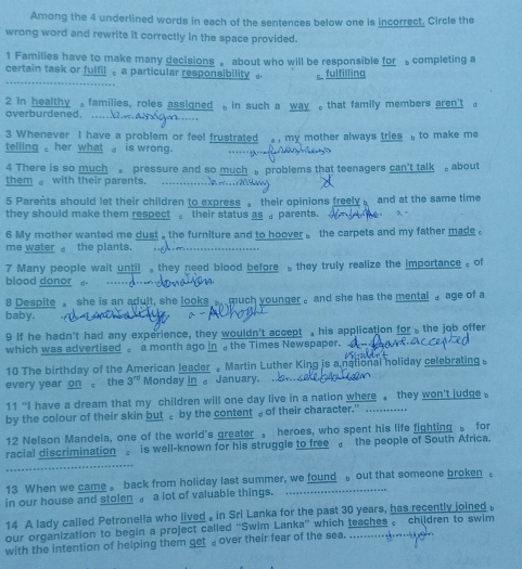 Among the 4 underlined words in each of the sentences below one is incorrect, Circle the
wrong word and rewrite it correctly in the space provided.
1 Families have to make many decisions、 about who will be responsible for completing a
certain task or fulfil  a particular responsibility 。fulfilling
2 In healthy families, roles assigned in such a way  that family members aren't 
overburdened. .... …..
3 Whenever I have a problem or feel frustrated  , my mother always tries . to make me
telling  her what。 is wrong.
4 There is so much 。 pressure and so much 。 problems that teenagers can't talk . about
them  with their parents. .............
5 Parents should let their children to express 。 their opinions freely  and at the same time
they should make them respect 。 their status as  parents. b。
6 My mother wanted me dust , the furniture and to hoover . the carpets and my father made .
me water the plants.  n m ……
7 Many people wait until。 they need blood before they truly realize the importance . of
blood donor 。             
8 Despite  she is an adult, she looks much younger  and she has the mental age of a
baby.
9 If he hadn't had any experience, they wouldn't accept , his application for  the job offer
which was advertised 。 a month ago inthe Times Newspaper.
10 The birthday of the American leader  Martin Luther King is anational holiday celebrating 
every year on 。 the 3' Monday in 。 January. .
11 “I have a dream that my children will one day live in a nation where . they won't judge .
by the colour of their skin but 。 by the contentof their character.” .
12 Nelson Mandela, one of the world's greater  heroes, who spent his life fighting 、 for
racial discrimination 。 is well-known for his struggle to free 。 the people of South Africa.
13 When we came 。 back from holiday last summer, we found  out that someone broken 。
in our house and stolen。 a lot of valuable things. . … ”
14 A lady called Petronella who lived , in Sri Lanka for the past 30 years, has recently joined 
our organization to begin a project called ''Swim Lanka'' which teaches 。 children to swim
with the intention of helping them get ,over their fear of the sea. ............