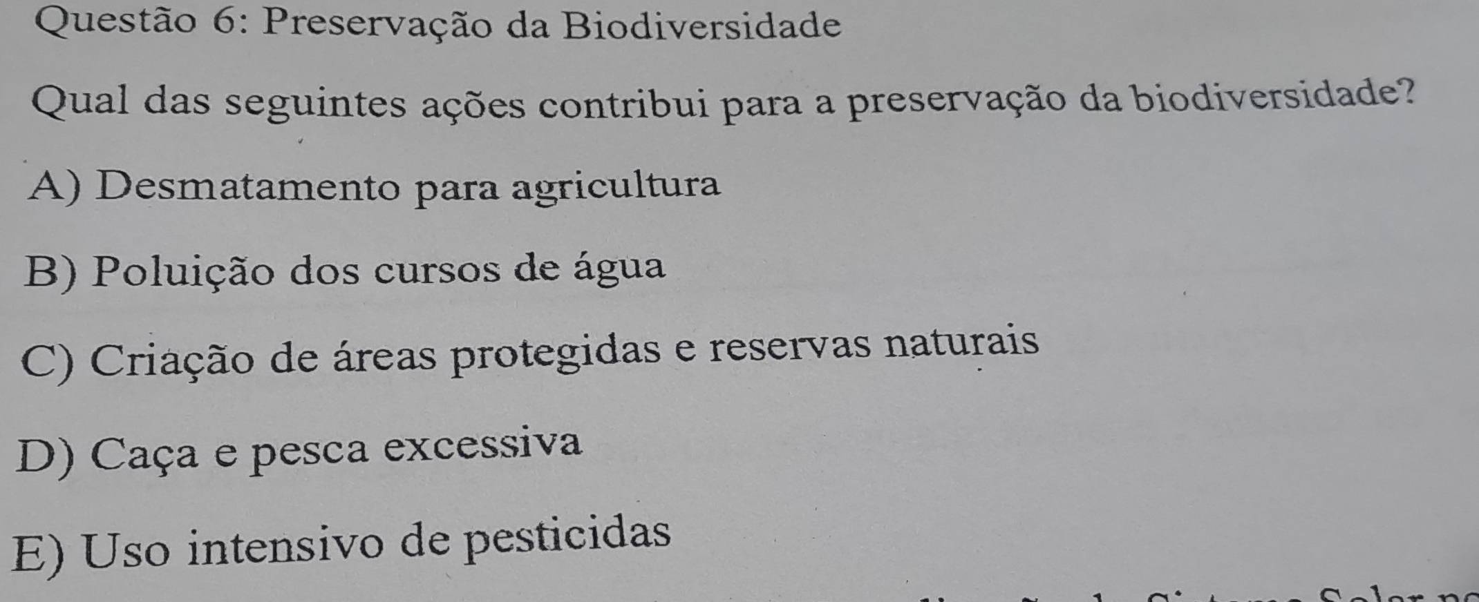 Preservação da Biodiversidade
Qual das seguintes ações contribui para a preservação da biodiversidade?
A) Desmatamento para agricultura
B) Poluição dos cursos de água
C) Criação de áreas protegidas e reservas naturais
D) Caça e pesca excessiva
E) Uso intensivo de pesticidas