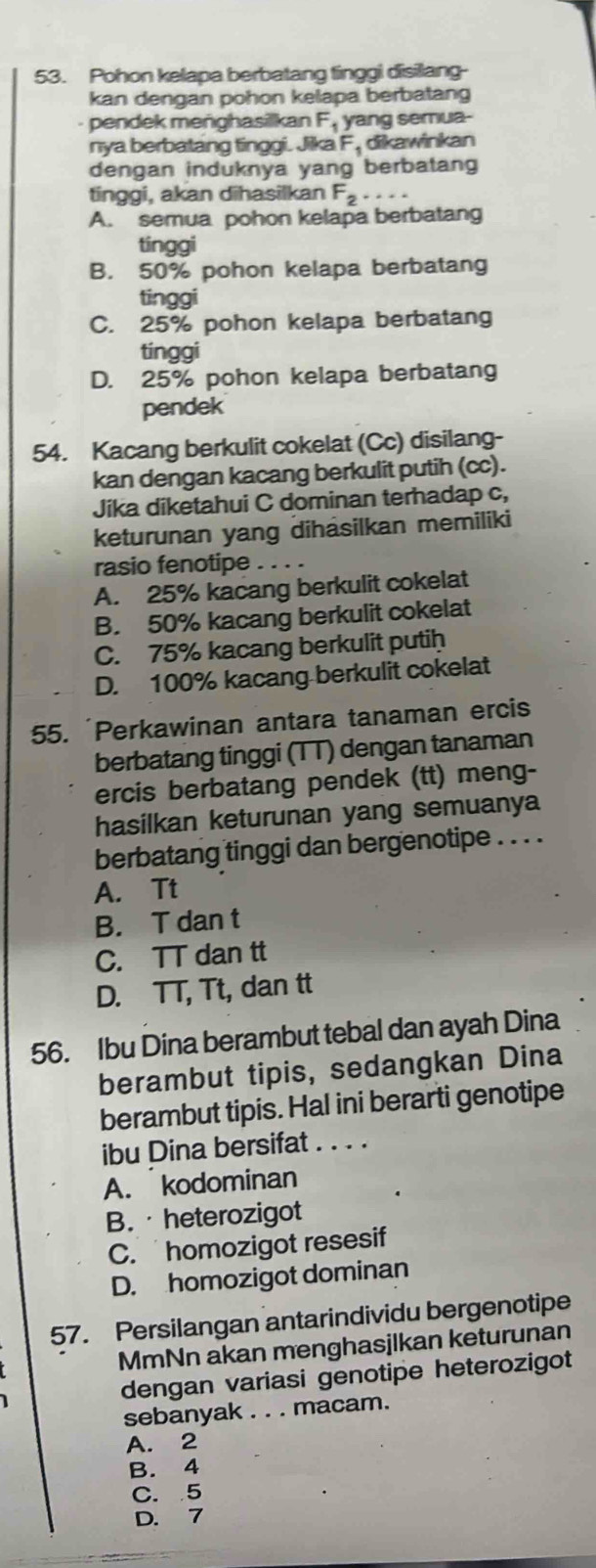 Pohon kelapa berbatang tinggi disilang
kan dengan pohon kelapa berbatang
pendek menghasilkan F_1 yang semua-
nya berbatang tinggi. Jika F_1 dikawinkan
dengan induknya yang berbatang
tinggi, akan dihasilkan F_2 …
A. semua pohon kelapa berbatang
tinggi
B. 50% pohon kelapa berbatang
tinggi
C. 25% pohon kelapa berbatang
tinggi
D. 25% pohon kelapa berbatang
pendek
54. Kacang berkulit cokelat (Cc) disilang-
kan dengan kacang berkulit putih (cc).
Jika diketahui C dominan terhadap c,
keturunan yang dihasilkan memiliki
rasio fenotipe_
A. 25% kacang berkulit cokelat
B. 50% kacang berkulit cokelat
C. 75% kacang berkulit putih
D. 100% kacang berkulit cokelat
55. Perkawinan antara tanaman ercis
berbatang tinggi (TT) dengan tanaman
ercis berbatang pendek (tt) meng-
hasilkan keturunan yang semuanya
berbatang tinggi dan bergenotipe . . . .
A. Tt
B. T dan t
C. TT dan tt
D. TT, Tt, dan tt
56. Ibu Dina berambut tebal dan ayah Dina
berambut tipis, sedangkan Dina
berambut tipis. Hal ini berarti genotipe
ibu Dina bersifat . . . .
A. kodominan
B. · heterozigot
C. homozigot resesif
D. homozigot dominan
57. Persilangan antarindividu bergenotipe
MmNn akan menghasjlkan keturunan
dengan variasi genotipe heterozigot
sebanyak . . . macam.
A. 2
B. 4
C. 5
D. 7