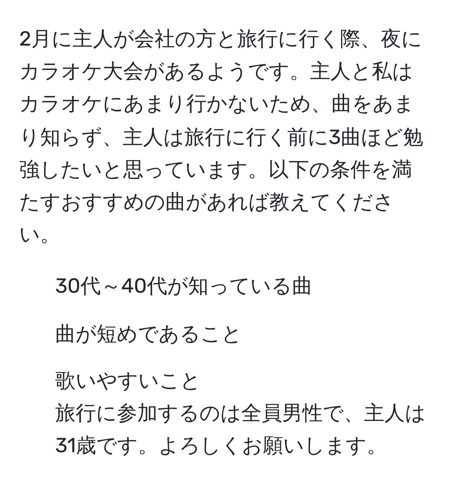 2月に主人が会社の方と旅行に行く際、夜にカラオケ大会があるようです。主人と私はカラオケにあまり行かないため、曲をあまり知らず、主人は旅行に行く前に3曲ほど勉強したいと思っています。以下の条件を満たすおすすめの曲があれば教えてください。  
- 30代～40代が知っている曲  
- 曲が短めであること  
- 歌いやすいこと  
旅行に参加するのは全員男性で、主人は31歳です。よろしくお願いします。