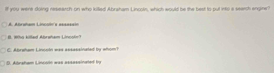 If you were doing research on who killed Abraham Lincoln, which would be the best to put into a search engine?
A. Abraham Lincoin's assassin
B. Who killed Abraham Lincoin?
C. Abraham Lincoln was assassinated by whom?
D. Abraham Lincoln was assassinated by