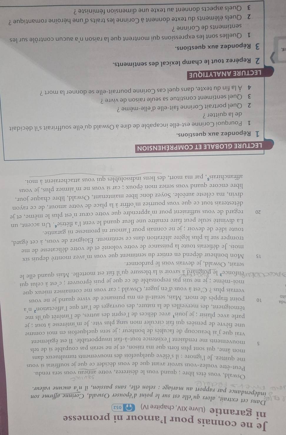Je ne connais pour l’amour ni promesse
ni garantie (Livre XIV, chapitre IV) 052
Dans cet extrait, alors qu'elle est sur le point d’épouser Oswald, Corinne affirme son
indépendance par rapport au mariage : selon elle, sans passion, il n’a aucune valeur.
Oswald, vous êtes libre ; quand vous le désirerez, votre anneau vous sera rendu.
Peut-être voulez-vous savoir avant que de vous décider ce que je souffrirai si vous
me quittez. Je l’ignore : il s’élève quelquefois des mouvements tumultueux dans
mon âme, qui sont plus forts que ma raison, et je ne serais pas coupable si de tels
5 mouvements me rendaient l'existence tout-à-fait insupportable. Il est également
vrai que j’ai beaucoup de facultés de bonheur ; je sens quelquefois en moi comme
une fièvre de pensées qui fait circuler mon sang plus vite. Je m’intéresse à tout ; je
parle avec plaisir ; je jouis' avec délices de l'esprit des autres, de l'intérêt qu'ils me
témoignent, des merveilles de la nature, des ouvrages de l’art que l'affectation² n'a
nda 10 point frappés de mort. Mais, serait-il en ma puissance de vivre quand je ne vous
sito
verrais plus ? C’est à vous d’en juger, Oswald ; car vous me connaissez mieux que
moi-même ; je ne suis pas responsable de ce que je puis éprouver ; c'est à celui qui
enfonce³ le ard a savoir si la blessure qu’il fait est mortelle. Mais quand elle le
serait, Oswald, je devrais vous le pardonner.
15 Mon bonheur dépend en entier du sentiment que vous m’avez montré depuis six
mois. Je défierais toute la puissance de votre volonté et de votre délicatesse de me
tromper sur la plus légère altération dans ce sentiment. Éloignez de vous, à cet égard,
toute idée de devoir ; je ne connais pour l’amour ni promesse ni garantie.
La divinité seule peut faire renaître une fleur quand le vent l’a t Ae trie•. Un accent, un
20 regard de vous suffiraient pour m’apprendre que votre cœur n’est plus le même, et je
détesterais tout ce que vous pourriez m’offrir à la place de votre amour, de ce rayon
divin, ma céleste auréole. Soyez donc libre maintenant, Oswald, libre chaque jour,
libre encore quand vous seriez mon époux ; car si vous ne m’aimiez plus, je vous
affranchirais", par ma mort, des liens indissolubles qui vous attacheraient à moi.
LECTURE GLOBALE ET COMPRÉHENSION
1 Répondez aux questions.
1 Pourquoi Corinne est-elle incapable de dire à Oswald qu'elle souffrirait s'il décidait
de la quitter ?
2 Quel portrait Corinne fait-elle d'elle-même ?
3 Quel sentiment constitue sa seule raison de vivre ?
4 À la fin du texte, dans quel cas Corinne pourrait-elle se donner la mort ?
LECTURE ANALYTIQUE
2 Repérez tout le champ lexical des sentiments.
IE, 3 Répondez aux questions.
1 Quelles sont les expressions qui montrent que la raison n’a aucun contrôle sur les
sentiments de Corinne ?
2 Quels éléments du texte donnent à Corinne les traits d'une héroïne romantique ?
3 Quels aspects donnent au texte une dimension féministe ?