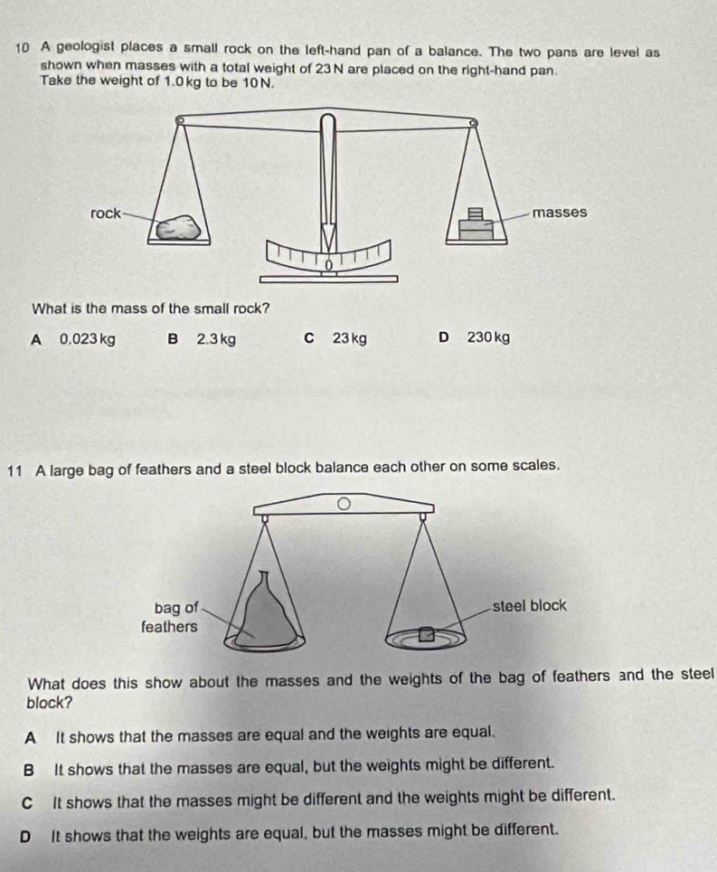 A geologist places a small rock on the left-hand pan of a balance. The two pans are level as
shown when masses with a total weight of 23N are placed on the right-hand pan.
Take the weight of 1.0 kg to be 10N.
What is the mass of the small rock?
A 0.023 kg B 2.3 kg C 23 kg D 230 kg
11 A large bag of feathers and a steel block balance each other on some scales.
What does this show about the masses and the weights of the bag of feathers and the steel
block?
A It shows that the masses are equal and the weights are equal.
B It shows that the masses are equal, but the weights might be different.
C It shows that the masses might be different and the weights might be different.
D It shows that the weights are equal, but the masses might be different.