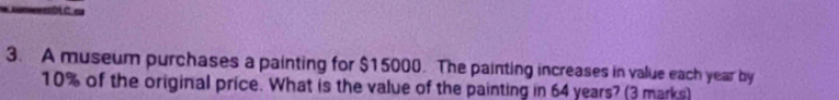 A museum purchases a painting for $15000. The painting increases in value each year by
10% of the original price. What is the value of the painting in 64 years? (3 marks)